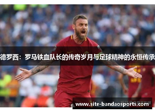 德罗西：罗马铁血队长的传奇岁月与足球精神的永恒传承