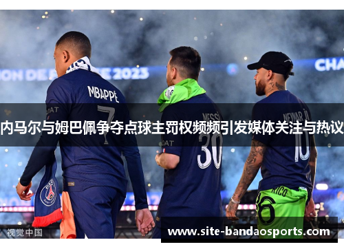 内马尔与姆巴佩争夺点球主罚权频频引发媒体关注与热议