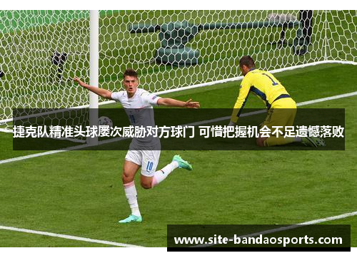 捷克队精准头球屡次威胁对方球门 可惜把握机会不足遗憾落败