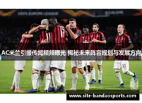 AC米兰引援传闻频频曝光 揭秘未来阵容规划与发展方向