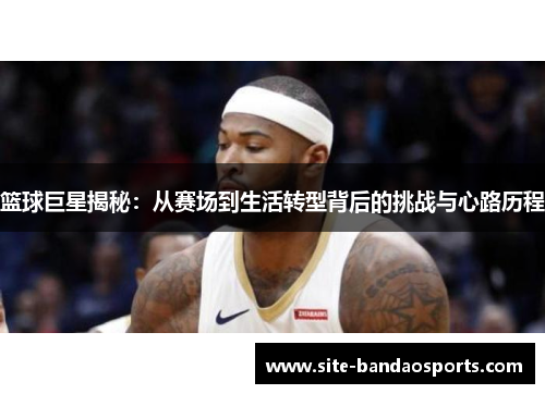 篮球巨星揭秘：从赛场到生活转型背后的挑战与心路历程