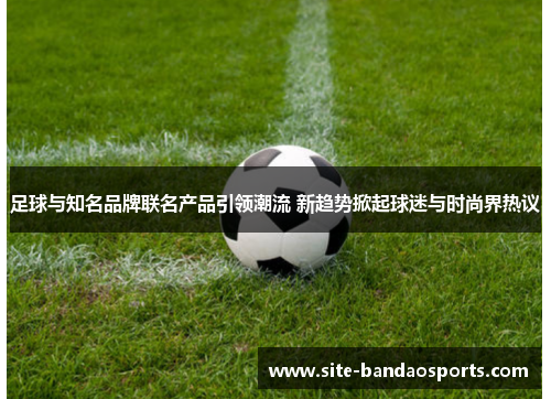 足球与知名品牌联名产品引领潮流 新趋势掀起球迷与时尚界热议