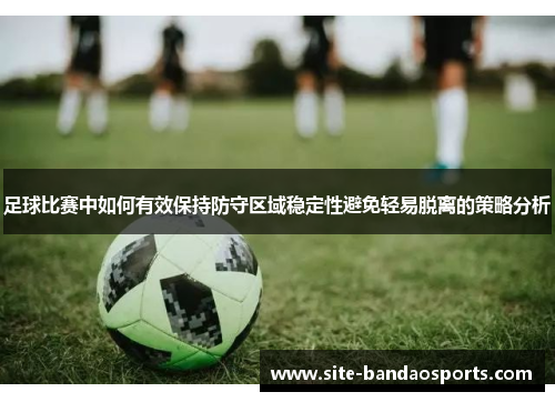 足球比赛中如何有效保持防守区域稳定性避免轻易脱离的策略分析