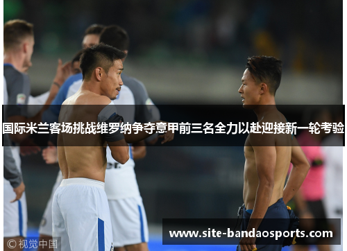 国际米兰客场挑战维罗纳争夺意甲前三名全力以赴迎接新一轮考验