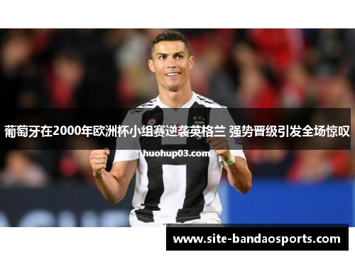 葡萄牙在2000年欧洲杯小组赛逆袭英格兰 强势晋级引发全场惊叹