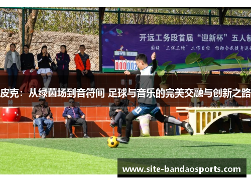 皮克：从绿茵场到音符间 足球与音乐的完美交融与创新之路
