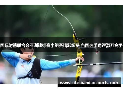 国际射箭联合会亚洲锦标赛小组赛精彩纷呈 各国选手角逐激烈竞争