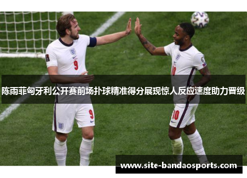 陈雨菲匈牙利公开赛前场扑球精准得分展现惊人反应速度助力晋级