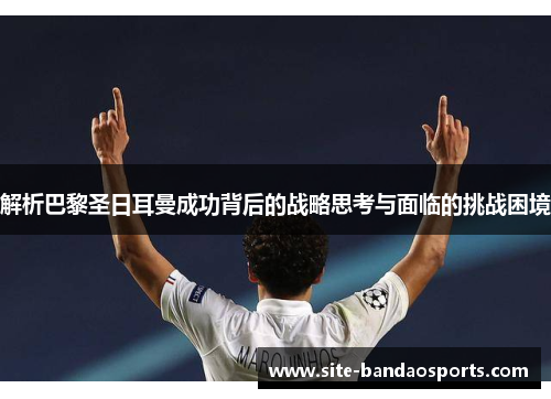 解析巴黎圣日耳曼成功背后的战略思考与面临的挑战困境