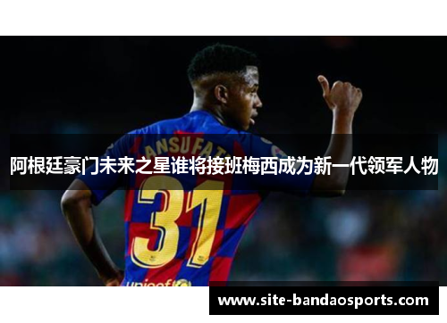 阿根廷豪门未来之星谁将接班梅西成为新一代领军人物
