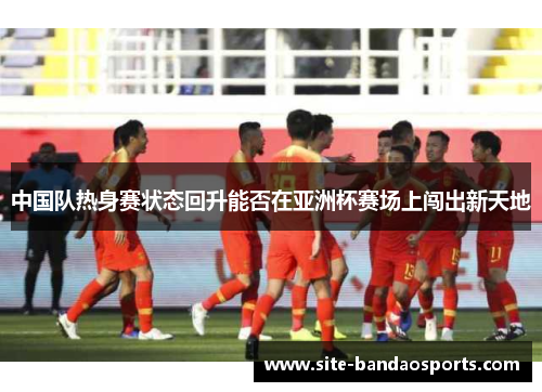 中国队热身赛状态回升能否在亚洲杯赛场上闯出新天地