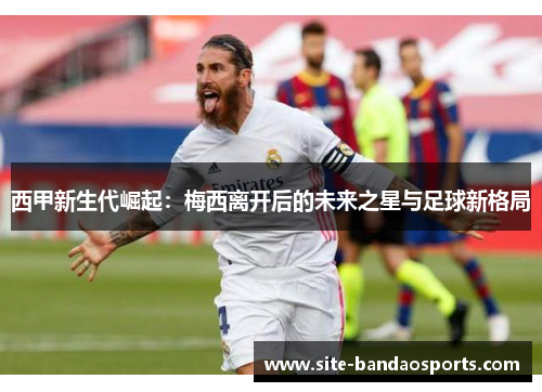西甲新生代崛起：梅西离开后的未来之星与足球新格局
