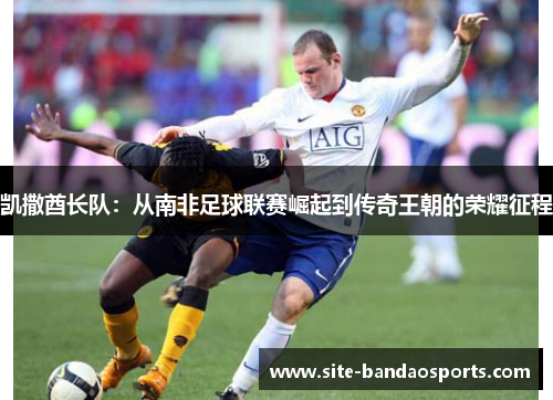 凯撒酋长队：从南非足球联赛崛起到传奇王朝的荣耀征程