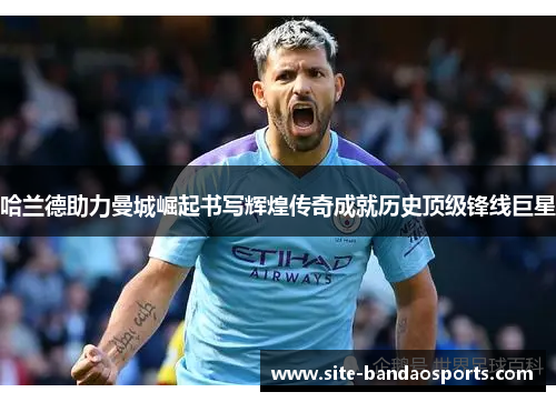 哈兰德助力曼城崛起书写辉煌传奇成就历史顶级锋线巨星
