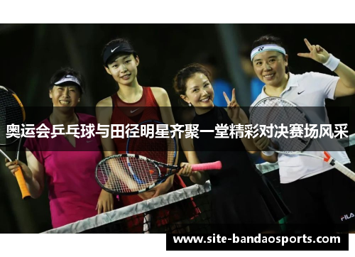 奥运会乒乓球与田径明星齐聚一堂精彩对决赛场风采