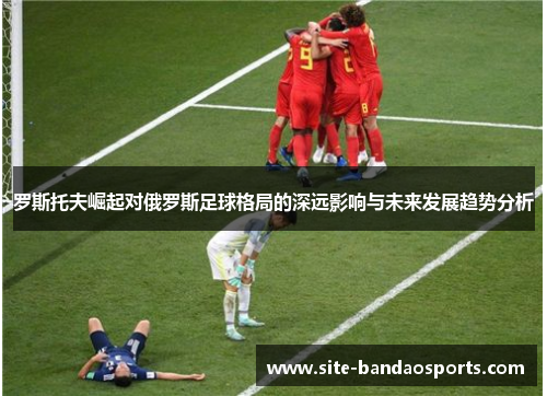 罗斯托夫崛起对俄罗斯足球格局的深远影响与未来发展趋势分析