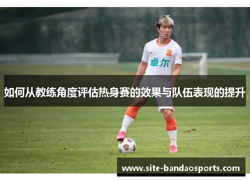 如何从教练角度评估热身赛的效果与队伍表现的提升