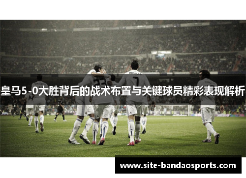 皇马5-0大胜背后的战术布置与关键球员精彩表现解析