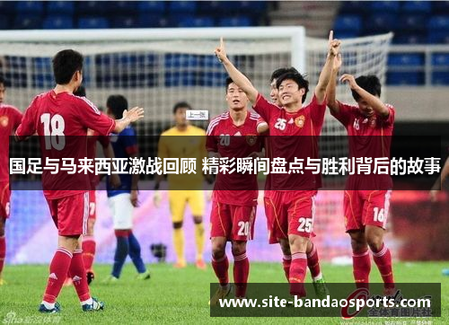 国足与马来西亚激战回顾 精彩瞬间盘点与胜利背后的故事