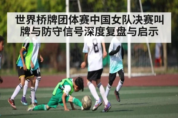 世界桥牌团体赛中国女队决赛叫牌与防守信号深度复盘与启示